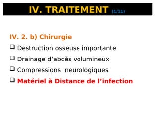 IV. TRAITEMENT (1/11)
IV. 2. b) Chirurgie
 Destruction osseuse importante
 Drainage d’abcès volumineux
 Compressions neurologiques
 Matériel à Distance de l’infection
 