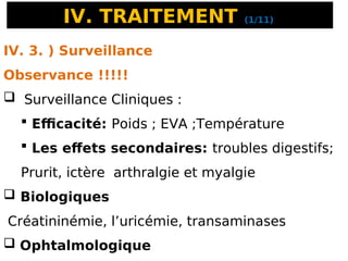 IV. TRAITEMENT (1/11)
IV. 3. ) Surveillance
Observance !!!!!
 Surveillance Cliniques :
 Efficacité: Poids ; EVA ;Température
 Les effets secondaires: troubles digestifs;
Prurit, ictère arthralgie et myalgie
 Biologiques
Créatininémie, l’uricémie, transaminases
 Ophtalmologique
 