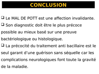 CONCLUSION
 Le MAL DE POTT est une affection invalidante.
 Son diagnostic doit être le plus précoce
possible au mieux basé sur une preuve
bactériologique ou histologique.
 La précocité du traitement anti bacillaire est le
seul garant d’une guérison sans séquelle car les
complications neurologiques font toute la gravité
de la maladie.
 