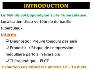 INTRODUCTION
Le Mal de pott/Spondylodiscite Tuberculeuse
Localisation disco-vertébrale du bacille
tuberculeux.
Intérêt:
 Diagnostic : Preuve toujours pas aisé
 Pronostic : Risque de compression
médullaire parfois irréversible
 Thérapeutique : PLCT
Evolution ces dernières années 12 – 18 mois.
 