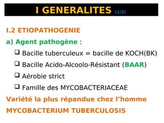 I GENERALITES (1/2)
I.2 ETIOPATHOGENIE
a) Agent pathogène :
 Bacille tuberculeux = bacille de KOCH(BK)
 Bacille Acido-Alcoolo-Résistant (BAAR)
 Aérobie strict
 Famille des MYCOBACTERIACEAE
Variété la plus répandue chez l’homme
MYCOBACTERIUM TUBERCULOSIS
 