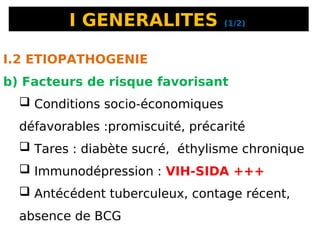 I GENERALITES (1/2)
I.2 ETIOPATHOGENIE
b) Facteurs de risque favorisant
 Conditions socio-économiques
défavorables :promiscuité, précarité
 Tares : diabète sucré, éthylisme chronique
 Immunodépression : VIH-SIDA +++
 Antécédent tuberculeux, contage récent,
absence de BCG
 