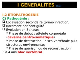 I GENERALITES (1/2)
I.2 ETIOPATHOGENIE
C) Pathogénie :
 Localisation secondaire (primo infection)
 Rarement par contigüité
 Evolution en 3phases :
 Phase de début : atteinte corporéale
(caverne centro-somatique)
 Phase de destruction : disco-vertébrale puis
structures environnantes
 Phase de guérison ou de reconstruction
3 à 4 ans bloc vertébral.
 