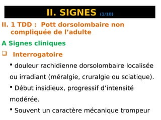 II. SIGNES (1/10)
II. 1 TDD : Pott dorsolombaire non
compliquée de l’adulte
A Signes cliniques
 Interrogatoire
 douleur rachidienne dorsolombaire localisée
ou irradiant (méralgie, cruralgie ou sciatique).
 Début insidieux, progressif d’intensité
modérée.
 Souvent un caractère mécanique trompeur
 