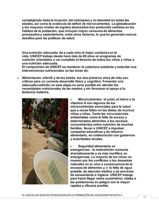 EL USO DE LAS NUEVASTECNOLOGIASEN LA FORMACIÓN DEL EDUCADOR INFANTILII
10
complejizado dada la irrupción del sobrepeso y la obesidad en todas las
edades, así como la evidencia de déficit de micronutrientes. La globalización
y los mayores niveles de ingreso alcanzados han producido cambios en los
hábitos de la población, que incluyen mayor consumo de alimentos
procesados y sedentarismo, entre otros factores, lo que ha generado nuevos
desafíos para las políticas de salud.
Una nutrición adecuada da a cada niño el mejor comienzo en la
vida. UNICEF trabaja desde hace más de 60 años en programas de
nutrición orientados a ver cumplido el derecho de todos los niños y niñas a
una nutrición adecuada.
El compromiso de UNICEF es mantener la cobertura existente y extender sus
intervenciones nutricionales en las áreas de:
 Alimentación infantil y de los bebés: los dos primeros años de vida son
críticos para un correcto desarrollo físico y cognitivo. Fomentar una
adecuada nutrición en esta etapa no sería posible sin atender las
necesidades nutricionales de las madres y sin favorecer el apoyo a la
lactancia materna.
 Micronutrientes: el yodo, el hierro o la
vitamina A son algunos de los
micronutrientes esenciales para la salud
que a veces faltan en las dietas de muchos
niños y niñas. Tanto las circunstancias
ambientales como la falta de acceso a
determinados alimentos o los escasos
conocimientos sobre nutrición de muchas
familias, llevan a UNICEF a impulsar
campañas educativas y de refuerzo
alimentario, en colaboración con gobiernos
y autoridades locales.
 Seguridad alimentaria en
emergencias: la malnutrición aumenta
dramáticamente y es más mortífera en
emergencias. La mayoría de los niños no
mueren por los conflictos o los desastres
naturales en sí, sino a consecuencia de la
escasez de alimentos y a la falta de agua
potable, de atención médica y de servicios
de saneamiento e higiene. UNICEF trabaja
para hacer llegar estos suministros vitales a
las poblaciones en peligro con la mayor
rapidez y eficacia posible.
 