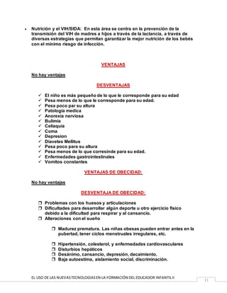 EL USO DE LAS NUEVASTECNOLOGIASEN LA FORMACIÓN DEL EDUCADOR INFANTILII
11
 Nutrición y el VIH/SIDA: En esta área se centra en la prevención de la
transmisión del VIH de madres a hijos a través de la lactancia, a través de
diversas estrategias que permitan garantizar la mejor nutrición de los bebés
con el mínimo riesgo de infección.
VENTAJAS
No hay ventajas
DESVENTAJAS
 El niño es más pequeño de lo que le corresponde para su edad
 Pesa menos de lo que le corresponde para su edad.
 Pesa poco par su altura
 Patología medica
 Anorexia nerviosa
 Bulimia
 Celiaquia
 Coma
 Depresion
 Diavetes Mellitus
 Pesa poco para su altura
 Pesa menos de lo que corresinde para su edad.
 Enfermedades gastrointestinales
 Vomitos constantes
VENTAJAS DE OBECIDAD:
No hay ventajas
DESVENTAJA DE OBECIDAD:
 Problemas con los huesos y articulaciones
 Dificultades para desarrollar algún deporte u otro ejercicio físico
debido a la dificultad para respirar y al cansancio.
 Alteraciones con el sueño
 Madurez prematura. Las niñas obesas pueden entrar antes en la
pubertad, tener ciclos menstruales irregulares, etc.
 Hipertensión, colesterol, y enfermedades cardiovasculares
 Disturbios hepáticos
 Desánimo, cansancio, depresión, decaimiento.
 Baja autoestima, aislamiento social, discriminación.
 