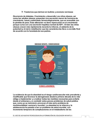 EL USO DE LAS NUEVASTECNOLOGIASEN LA FORMACIÓN DEL EDUCADOR INFANTILII
12
 Trastornos que derivan en bulimia y anorexia nerviosas
Ocurrencia de diabetes. Crecimiento y desarrollo Los niños obesos, así
como los adultos obesos, presentan una secreción menor de hormona de
crecimiento, basal y estimulada farmacológicamente, que es reversible con
la pérdida de peso. Esta alteración no tiene repercusión en el crecimiento
porque cursa con una secreción hepática normal de IGF1. Si bien las niñas
obesas crecen más rápidamente durante la infancia, el adelanto de la
pubertad (y el cierre metafisario) que las caracteriza las lleva a una talla final
de acuerdo con la heredada de sus padres.
CONCLUSIONES:
La evidencia de que la obesidad es el riesgo cardiovascular más prevalente y
modificable que favorece la aterogénesis desde la primera década de la vida
obliga a implementar y a realizar todas las medidas necesarias para evitarla
desde el embarazo, y a combatir estos graves problemas de salud pública
que, como ya se mencionó, provocan el más serio problema de
morbimortalidad nacional y mundial. La obesidad en la infancia y la
adolescencia ha pasado a ser un problema de salud mundial, con
incremento temprano de complicaciones en el metabolismo de los
 