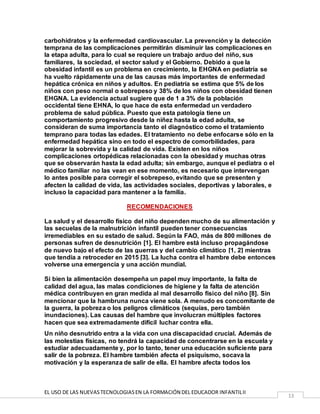 EL USO DE LAS NUEVASTECNOLOGIASEN LA FORMACIÓN DEL EDUCADOR INFANTILII
13
carbohidratos y la enfermedad cardiovascular. La prevención y la detección
temprana de las complicaciones permitirán disminuir las complicaciones en
la etapa adulta, para lo cual se requiere un trabajo arduo del niño, sus
familiares, la sociedad, el sector salud y el Gobierno. Debido a que la
obesidad infantil es un problema en crecimiento, la EHGNA en pediatría se
ha vuelto rápidamente una de las causas más importantes de enfermedad
hepática crónica en niños y adultos. En pediatría se estima que 5% de los
niños con peso normal o sobrepeso y 38% de los niños con obesidad tienen
EHGNA. La evidencia actual sugiere que de 1 a 3% de la población
occidental tiene EHNA, lo que hace de esta enfermedad un verdadero
problema de salud pública. Puesto que esta patología tiene un
comportamiento progresivo desde la niñez hasta la edad adulta, se
consideran de suma importancia tanto el diagnóstico como el tratamiento
temprano para todas las edades. El tratamiento no debe enfocarse sólo en la
enfermedad hepática sino en todo el espectro de comorbilidades, para
mejorar la sobrevida y la calidad de vida. Existen en los niños
complicaciones ortopédicas relacionadas con la obesidad y muchas otras
que se observarán hasta la edad adulta; sin embargo, aunque el pediatra o el
médico familiar no las vean en ese momento, es necesario que intervengan
lo antes posible para corregir el sobrepeso, evitando que se presenten y
afecten la calidad de vida, las actividades sociales, deportivas y laborales, e
incluso la capacidad para mantener a la familia.
RECOMENDACIONES
La salud y el desarrollo físico del niño dependen mucho de su alimentación y
las secuelas de la malnutrición infantil pueden tener consecuencias
irremediables en su estado de salud. Según la FAO, más de 800 millones de
personas sufren de desnutrición [1]. El hambre está incluso propagándose
de nuevo bajo el efecto de las guerras y del cambio climático [1, 2] mientras
que tendía a retroceder en 2015 [3]. La lucha contra el hambre debe entonces
volverse una emergencia y una acción mundial.
Si bien la alimentación desempeña un papel muy importante, la falta de
calidad del agua, las malas condiciones de higiene y la falta de atención
médica contribuyen en gran medida al mal desarrollo físico del niño [8]. Sin
mencionar que la hambruna nunca viene sola. A menudo es concomitante de
la guerra, la pobreza o los peligros climáticos (sequías, pero también
inundaciones). Las causas del hambre que involucran múltiples factores
hacen que sea extremadamente difícil luchar contra ella.
Un niño desnutrido entra a la vida con una discapacidad crucial. Además de
las molestias físicas, no tendrá la capacidad de concentrarse en la escuela y
estudiar adecuadamente y, por lo tanto, tener una educación suficiente para
salir de la pobreza. El hambre también afecta el psiquismo, socava la
motivación y la esperanza de salir de ella. El hambre afecta todos los
 