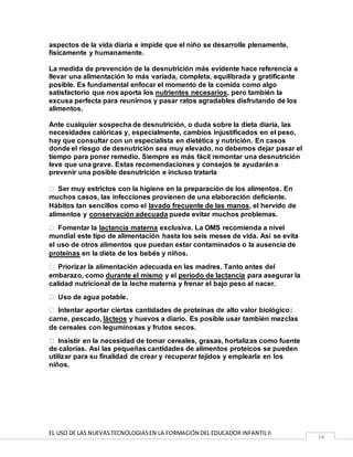 EL USO DE LAS NUEVASTECNOLOGIASEN LA FORMACIÓN DEL EDUCADOR INFANTILII
14
aspectos de la vida diaria e impide que el niño se desarrolle plenamente,
físicamente y humanamente.
La medida de prevención de la desnutrición más evidente hace referencia a
llevar una alimentación lo más variada, completa, equilibrada y gratificante
posible. Es fundamental enfocar el momento de la comida como algo
satisfactorio que nos aporta los nutrientes necesarios, pero también la
excusa perfecta para reunirnos y pasar ratos agradables disfrutando de los
alimentos.
Ante cualquier sospecha de desnutrición, o duda sobre la dieta diaria, las
necesidades calóricas y, especialmente, cambios injustificados en el peso,
hay que consultar con un especialista en dietética y nutrición. En casos
donde el riesgo de desnutrición sea muy elevado, no debemos dejar pasar el
tiempo para poner remedio. Siempre es más fácil remontar una desnutrición
leve que una grave. Estas recomendaciones y consejos te ayudarán a
prevenir una posible desnutrición e incluso tratarla
Ser muy estrictos con la higiene en la preparación de los alimentos. En
muchos casos, las infecciones provienen de una elaboración deficiente.
Hábitos tan sencillos como el lavado frecuente de las manos, el hervido de
alimentos y conservación adecuada puede evitar muchos problemas.
Fomentar la lactancia materna exclusiva. La OMS recomienda a nivel
mundial este tipo de alimentación hasta los seis meses de vida. Así se evita
el uso de otros alimentos que puedan estar contaminados o la ausencia de
proteínas en la dieta de los bebés y niños.
Priorizar la alimentación adecuada en las madres. Tanto antes del
embarazo, como durante el mismo y el periodo de lactancia para asegurar la
calidad nutricional de la leche materna y frenar el bajo peso al nacer.
Uso de agua potable.
Intentar aportar ciertas cantidades de proteínas de alto valor biológico:
carne, pescado, lácteos y huevos a diario. Es posible usar también mezclas
de cereales con leguminosas y frutos secos.
Insistir en la necesidad de tomar cereales, grasas, hortalizas como fuente
de calorías. Así las pequeñas cantidades de alimentos proteicos se pueden
utilizar para su finalidad de crear y recuperar tejidos y emplearla en los
niños.
 