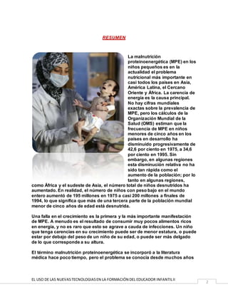 EL USO DE LAS NUEVASTECNOLOGIASEN LA FORMACIÓN DEL EDUCADOR INFANTILII
2
RESUMEN
La malnutrición
proteinoenergética (MPE) en los
niños pequeños es en la
actualidad el problema
nutricional más importante en
casi todos los países en Asia,
América Latina, el Cercano
Oriente y África. La carencia de
energía es la causa principal.
No hay cifras mundiales
exactas sobre la prevalencia de
MPE, pero los cálculos de la
Organización Mundial de la
Salud (OMS) estiman que la
frecuencia de MPE en niños
menores de cinco años en los
países en desarrollo ha
disminuido progresivamente de
42,6 por ciento en 1975, a 34,6
por ciento en 1995. Sin
embargo, en algunas regiones
esta disminución relativa no ha
sido tan rápida como el
aumento de la población; por lo
tanto en algunas regiones,
como África y el sudeste de Asia, el número total de niños desnutridos ha
aumentado. En realidad, el número de niños con peso bajo en el mundo
entero aumentó de 195 millones en 1975 a casi 200 millones a finales de
1994, lo que significa que más de una tercera parte de la población mundial
menor de cinco años de edad está desnutrida.
Una falla en el crecimiento es la primera y la más importante manifestación
de MPE. A menudo es el resultado de consumir muy pocos alimentos ricos
en energía, y no es raro que esto se agrave a cauda de infecciones. Un niño
que tenga carencias en su crecimiento puede ser de menor estatura, o puede
estar por debajo del peso de un niño de su edad, o puede ser más delgado
de lo que corresponde a su altura.
El término malnutrición proteinoenergética se incorporó a la literatura
médica hace poco tiempo, pero el problema se conocía desde muchos años
 