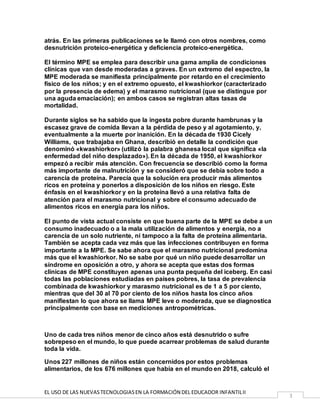 EL USO DE LAS NUEVASTECNOLOGIASEN LA FORMACIÓN DEL EDUCADOR INFANTILII
3
atrás. En las primeras publicaciones se le llamó con otros nombres, como
desnutrición proteico-energética y deficiencia proteico-energética.
El término MPE se emplea para describir una gama amplia de condiciones
clínicas que van desde moderadas a graves. En un extremo del espectro, la
MPE moderada se manifiesta principalmente por retardo en el crecimiento
físico de los niños; y en el extremo opuesto, el kwashiorkor (caracterizado
por la presencia de edema) y el marasmo nutricional (que se distingue por
una aguda emaciación); en ambos casos se registran altas tasas de
mortalidad.
Durante siglos se ha sabido que la ingesta pobre durante hambrunas y la
escasez grave de comida llevan a la pérdida de peso y al agotamiento, y,
eventualmente a la muerte por inanición. En la década de 1930 Cicely
Williams, que trabajaba en Ghana, describió en detalle la condición que
denominó «kwashiorkor» (utilizó la palabra ghanesa local que significa «la
enfermedad del niño desplazado»). En la década de 1950, el kwashiorkor
empezó a recibir más atención. Con frecuencia se describió como la forma
más importante de malnutrición y se consideró que se debía sobre todo a
carencia de proteína. Parecía que la solución era producir más alimentos
ricos en proteína y ponerlos a disposición de los niños en riesgo. Este
énfasis en el kwashiorkor y en la proteína llevó a una relativa falta de
atención para el marasmo nutricional y sobre el consumo adecuado de
alimentos ricos en energía para los niños.
El punto de vista actual consiste en que buena parte de la MPE se debe a un
consumo inadecuado o a la mala utilización de alimentos y energía, no a
carencia de un solo nutriente, ni tampoco a la falta de proteína alimentaria.
También se acepta cada vez más que las infecciones contribuyen en forma
importante a la MPE. Se sabe ahora que el marasmo nutricional predomina
más que el kwashiorkor. No se sabe por qué un niño puede desarrollar un
síndrome en oposición a otro, y ahora se acepta que estas dos formas
clínicas de MPE constituyen apenas una punta pequeña del iceberg. En casi
todas las poblaciones estudiadas en países pobres, la tasa de prevalencia
combinada de kwashiorkor y marasmo nutricional es de 1 a 5 por ciento,
mientras que del 30 al 70 por ciento de los niños hasta los cinco años
manifiestan lo que ahora se llama MPE leve o moderada, que se diagnostica
principalmente con base en mediciones antropométricas.
Uno de cada tres niños menor de cinco años está desnutrido o sufre
sobrepeso en el mundo, lo que puede acarrear problemas de salud durante
toda la vida.
Unos 227 millones de niños están concernidos por estos problemas
alimentarios, de los 676 millones que había en el mundo en 2018, calculó el
 