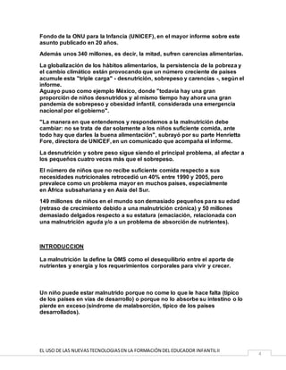 EL USO DE LAS NUEVASTECNOLOGIASEN LA FORMACIÓN DEL EDUCADOR INFANTILII
4
Fondo de la ONU para la Infancia (UNICEF), en el mayor informe sobre este
asunto publicado en 20 años.
Además unos 340 millones, es decir, la mitad, sufren carencias alimentarias.
La globalización de los hábitos alimentarios, la persistencia de la pobreza y
el cambio climático están provocando que un número creciente de países
acumule esta "triple carga" - desnutrición, sobrepeso y carencias -, según el
informe.
Aguayo puso como ejemplo México, donde "todavía hay una gran
proporción de niños desnutridos y al mismo tiempo hay ahora una gran
pandemia de sobrepeso y obesidad infantil, considerada una emergencia
nacional por el gobierno".
"La manera en que entendemos y respondemos a la malnutrición debe
cambiar: no se trata de dar solamente a los niños suficiente comida, ante
todo hay que darles la buena alimentación", subrayó por su parte Henrietta
Fore, directora de UNICEF, en un comunicado que acompaña el informe.
La desnutrición y sobre peso sigue siendo el principal problema, al afectar a
los pequeños cuatro veces más que el sobrepeso.
El número de niños que no recibe suficiente comida respecto a sus
necesidades nutricionales retrocedió un 40% entre 1990 y 2005, pero
prevalece como un problema mayor en muchos países, especialmente
en África subsahariana y en Asia del Sur.
149 millones de niños en el mundo son demasiado pequeños para su edad
(retraso de crecimiento debido a una malnutrición crónica) y 50 millones
demasiado delgados respecto a su estatura (emaciación, relacionada con
una malnutrición aguda y/o a un problema de absorción de nutrientes).
INTRODUCCION
La malnutrición la define la OMS como el desequilibrio entre el aporte de
nutrientes y energía y los requerimientos corporales para vivir y crecer.
Un niño puede estar malnutrido porque no come lo que le hace falta (típico
de los países en vías de desarrollo) o porque no lo absorbe su intestino o lo
pierde en exceso (síndrome de malabsorción, típico de los países
desarrollados).
 