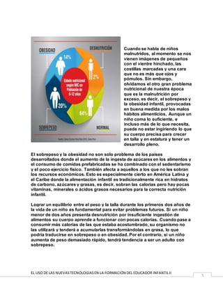 EL USO DE LAS NUEVASTECNOLOGIASEN LA FORMACIÓN DEL EDUCADOR INFANTILII
5
Cuando se habla de niños
malnutridos, al momento se nos
vienen imágenes de pequeños
con el vientre hinchado, las
costillas marcadas y una cara
que no es más que ojos y
pómulos. Sin embargo,
olvidamos el otro gran problema
nutricional de nuestra época
que es la malnutrición por
exceso, es decir, el sobrepeso y
la obesidad infantil, provocadas
en buena medida por los malos
hábitos alimenticios. Aunque un
niño coma lo suficiente, e
incluso más de lo que necesita,
puede no estar ingiriendo lo que
su cuerpo precisa para crecer
en talla y en estatura y tener un
desarrollo pleno.
El sobrepeso y la obesidad no son solo problema de los países
desarrollados donde el aumento de la ingesta de azúcares en los alimentos y
el consumo de comidas prefabricadas se ha combinado con el sedentarismo
y el poco ejercicio físico. También afecta a aquellos a los que no les sobran
los recursos económicos. Esto es especialmente cierto en América Latina y
el Caribe donde la alimentación infantil es tradicionalmente rica en hidratos
de carbono, azúcares y grasas, es decir, sobran las calorías pero hay pocas
vitaminas, minerales o ácidos grasos necesarios para la correcta nutrición
infantil.
Lograr un equilibrio entre el peso y la talla durante los primeros dos años de
la vida de un niño es fundamental para evitar problemas futuros. Si un niño
menor de dos años presenta desnutrición por insuficiente ingestión de
alimentos su cuerpo aprende a funcionar con pocas calorías. Cuando pase a
consumir más calorías de las que estaba acostumbrado, su organismo no
las utilizará y tenderá a acumularlas transformándolas en grasa, lo que
podría traducirse en sobrepeso o en obesidad. Por el contrario, si un niño
aumenta de peso demasiado rápido, tendrá tendencia a ser un adulto con
sobrepeso.
 