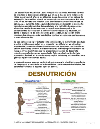 EL USO DE LAS NUEVASTECNOLOGIASEN LA FORMACIÓN DEL EDUCADOR INFANTILII
6
Las estadísticas de América Latina reflejan esta dualidad. Mientras se trata
de erradicar la desnutrición crónica que afecta a más de siete millones de
niños menores de 5 años o las altísimas tasas de anemia en los países de
esta región, la obesidad infantil ha aumentado escandalosamente. Por otro
lado, no se ha visto una relación clara entre la reducción de los índices de
pobreza y el aumento de la seguridad alimentaria de la región lo que no ha
permitido una mejora de los datos relativos a la nutrición. La escasez de
alimentos saludables en sectores económicamente rezagados, la
disponibilidad y acceso fácil a alimentos altos en grasas y azúcares, así
como el bajo precio de alimentos ultra procesados, en oposición al alto
precio de los alimentos más saludables, configuran entornos que favorecen
la mala alimentación.
Ya sea por exceso o por defecto en la alimentación, la malnutrición conduce
a serios problemas de salud en el presente y en el futuro y va a implicar
importantes consecuencias en las economías de los países que la padecen.
El niño desnutrido crónico, al tener su sistema inmunológico debilitado, es
más proclive a las infecciones y a presentar problemas de desarrollo
cognitivo que afectarán a su aprendizaje. Esto, desde el punto de vista
económico, limitará su acumulación de capital humano y su capacidad para
generar ingresos en la vida adulta.
la malnutrición por exceso, es decir, el sobrepeso y la obesidad, es un factor
de riesgo para el desarrollo de enfermedades crónicas como la diabetes, las
dolencias cardiacas o algunos tipos de cáncer.
 