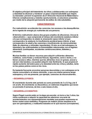 EL USO DE LAS NUEVASTECNOLOGIASEN LA FORMACIÓN DEL EDUCADOR INFANTILII
8
El objetivo principal del tratamiento de niños y adolescentes con sobrepeso
y obesidad es alcanzar y mantener un peso corporal saludable que mejore
su bienestar; prevenir la aparición de 21 Dirección Nacional de Maternidad e
Infancia complicaciones y tratarlas oportunamente, si estuvieran presentes,
por medio de la adopción permanente de estilos de vida saludables.
CARACTERISTICAS
Por malnutrición se entienden las carencias, los excesos o los desequilibrios
de la ingesta de energía y/o nutrientes de una persona.
El término malnutrición abarca dos grupos amplios de afecciones. Uno es la
«desnutrición» —que comprende el retraso del crecimiento (estatura inferior
a la que corresponde a la edad), la emaciación (peso inferior al que
corresponde a la estatura), la insuficiencia ponderal (peso inferior al que
corresponde a la edad) y las carencias o insuficiencias de micronutrientes
(falta de vitaminas y minerales importantes). El otro es el del sobrepeso, la
obesidad y las enfermedades no transmisibles relacionadas con el régimen
alimentario (cardiopatías, accidentes cerebrovasculares, diabetes y
cánceres).
Muchas familias no tienen recursos para adquirir suficientes alimentos
nutritivos, como frutas y verduras frescas, legumbres, carne o leche, o no
tienen acceso a ellos, mientras que los alimentos ricos en grasas, azúcar y
sal son más baratos y se pueden adquirir más fácilmente, lo que propicia el
rápido aumento del sobre peso y la obesidad entre los niños y adultos, tanto
en los países pobres como en los ricos.
Es bastante frecuente encontrar personas desnutridas y con sobrepeso en la
misma comunidad o el mismo domicilio, o que una misma persona tenga
sobrepeso y a la vez presente, por ejemplo, carencias de micronutrientes.
• DESARROLLO FISICO:
El crecimiento durante este periodo es como promedio de 3 a 3,5 kg y de 6
cm al año. El crecimiento es discontinuo, en estirones irregulares que duran
en promedio 8 semanas, de tres a seis meses al año.
• DESARROLLO COGNITIVO:
Según Piaget cuando están en la etapa pre-escolar, en torno a los 3 años, los
niños comienzan a adquirir la capacidad de relacionar una serie de
acontecimientos con representaciones mentales que pueden expresarse en
forma verbal como simbólica. Progresan de realizar juicios basados en lo
que ven (perceptivos), a realizarlos basados en lo que razonar (conceptores).
 