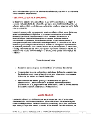 EL USO DE LAS NUEVASTECNOLOGIASEN LA FORMACIÓN DEL EDUCADOR INFANTILII
9
Son cada vez más capaces de dominar los símbolos y de utilizar su memoria
almacenada de experiencias.
• DESARROLLO SOCIAL Y EMOCIONAL:
El desarrollo social y emocional tiene lugar en tres contextos: el hogar, la
escuela y el vecindario. De ellos el hogar sigue siendo el más influyente. La
relación paternofilial continúa proporcionando una base segura a partir de la
cual aventurarse.
Luego de comprender como crece y se desarrolla un niño/a sano, debemos
tener en cuenta la posibilidad de presentar una patología tal como la
obesidad, la misma contribuye entre otras causas a incrementar la
mortalidad por enfermedades cardiovasculares, diabetes mellitus,
alteraciones esqueléticas, hipertensión arterial, hipercolesterolemia e
inadaptación psicosocial entre las más importantes. La identificación de la
obesidad y el sobrepeso en la infancia puede ser un aspecto importante de
la pediatría preventiva con consecuencias en la promoción de la salud física,
social y emocional de los niños, que puede repercutir en la edad adulta. La
obesidad no es una enfermedad por sí misma, sino que es un complejo de
síntomas
Tipos de malnutrición
 Marasmo: es una ingesta insuficiente de proteínas y de calorías
 Kwashiorkor: ingesta suficiente de calorías y deficiente en proteínas.
Tanto el marasmo como el kwashiorkor son situaciones muy graves
típicas de los países en vías de desarrollo.
 Subnutrición: es menos grave y se suele dar en los países
desarrollados. La subnutrición es el déficit de micronutrientes
(vitaminas D, A, B, oligoelementos o minerales, como el hierro) debido
a una alimentación poco variada ni equilibrada.
MARCO TEORICO
La malnutrición es un problema que genera muertes y en el largo plazo
afecta también a quienes sobreviven. Hace más de dos décadas la región
enfrentaba el problema de la desnutrición con niños y niñas que sufrían de
bajo peso y/o baja talla en sus primeros años de vida. Esta situación se ha
 