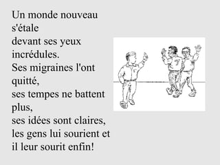 Un monde nouveau
s'étale
devant ses yeux
incrédules.
Ses migraines l'ont
quitté,
ses tempes ne battent
plus,
ses idées sont claires,
les gens lui sourient et
il leur sourit enfin!
 