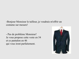 -Bonjour Monsieur le tailleur, je voudrais m'offrir un
costume sur mesure!


- Pas de problème Monsieur!
Je vous propose cette veste en 54
et ce pantalon en 46
qui vous iront parfaitement.
 
