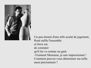 Un peu étonné d'une telle acuité de jugement,
René enfile l'ensemble
et force est,
de constater
qu'il lui va comme un gant.
-Vraiment Monsieur, je suis impressionné !
Comment pouvez-vous déterminer ma taille
aussi précisément ?
 