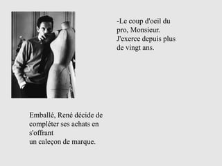 -Le coup d'oeil du
                          pro, Monsieur.
                          J'exerce depuis plus
                          de vingt ans.




Emballé, René décide de
compléter ses achats en
s'offrant
un caleçon de marque.
 