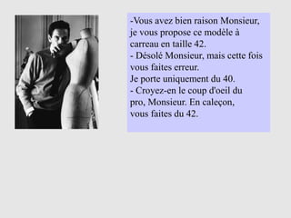 -Vous avez bien raison Monsieur,
je vous propose ce modèle à
carreau en taille 42.
- Désolé Monsieur, mais cette fois
vous faites erreur.
Je porte uniquement du 40.
- Croyez-en le coup d'oeil du
pro, Monsieur. En caleçon,
vous faites du 42.
 