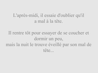 L'après-midi, il essaie d'oublier qu'il
             a mal à la tête.

 Il rentre tôt pour essayer de se coucher et
                dormir un peu,
mais la nuit le trouve éveillé par son mal de
                     tête...
 