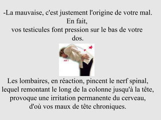-La mauvaise, c'est justement l'origine de votre mal.
                      En fait,
  vos testicules font pression sur le bas de votre
                         dos.




  Les lombaires, en réaction, pincent le nerf spinal,
lequel remontant le long de la colonne jusqu'à la tête,
   provoque une irritation permanente du cerveau,
         d'où vos maux de tête chroniques.
 