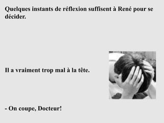 Quelques instants de réflexion suffisent à René pour se
décider.




Il a vraiment trop mal à la tête.




- On coupe, Docteur!
 