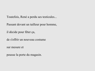 Toutefois, René a perdu ses testicules... Passant devant un tailleur pour homme,  il décide pour fêter ça, de s'offrir un nouveau costume  sur mesure et  pousse la porte du magasin.  