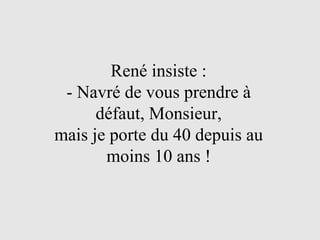 René insiste : - Navré de vous prendre à défaut, Monsieur, mais je porte du 40 depuis au moins 10 ans ! 