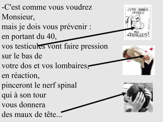 -C'est comme vous voudrez Monsieur,  mais je dois vous prévenir :  en portant du 40,  vos testicules vont faire pression  sur le bas de  votre dos et vos lombaires,  en réaction,  pinceront le nerf spinal  qui à son tour  vous donnera  des maux de tête... 