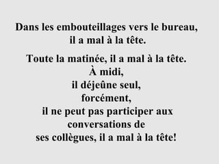 Toute la matinée, il a mal à la tête.  À midi,  il déjeûne seul,  forcément,  il ne peut pas participer aux conversations de  ses collègues, il a mal à la tête!   Dans les embouteillages vers le bureau,  il a mal à la tête. 