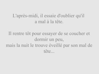 L'après-midi, il essaie d'oublier qu'il  a mal à la tête. Il rentre tôt pour essayer de se coucher et dormir un peu, mais la nuit le trouve éveillé par son mal de tête... 