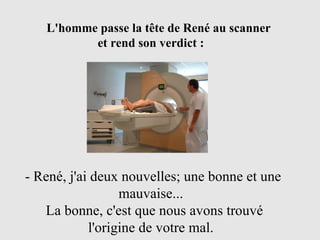 L'homme passe la tête de René au scanner  et rend son verdict : - René, j'ai deux nouvelles; une bonne et une  mauvaise...   La bonne, c'est que nous avons trouvé  l'origine de votre mal. 