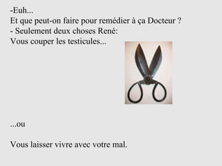 -Euh...  Et que peut-on faire pour remédier à ça Docteur ? - Seulement deux choses René: Vous couper les testicules...  ...ou  Vous laisser vivre avec votre mal. 