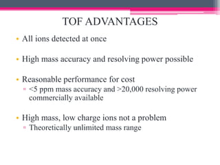 TOF ADVANTAGES
• All ions detected at once
• High mass accuracy and resolving power possible
• Reasonable performance for cost
▫ <5 ppm mass accuracy and >20,000 resolving power
commercially available
• High mass, low charge ions not a problem
▫ Theoretically unlimited mass range
 
