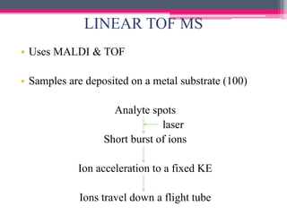 LINEAR TOF MS
• Uses MALDI & TOF
• Samples are deposited on a metal substrate (100)
Analyte spots
laser
Short burst of ions
Ion acceleration to a fixed KE
Ions travel down a flight tube
 