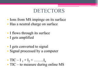 DETECTORS
• Ions from MS impinge on its surface
• Has a neutral charge on surface
• I flows through its surface
• I gets amplified
• I gets converted to signal
• Signal processed by a computer
• TIC – I 1 + I2 + ……..In
• TIC – to measure during online MS
 