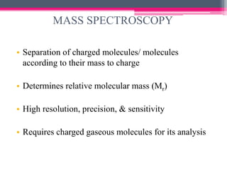 MASS SPECTROSCOPY
• Separation of charged molecules/ molecules
according to their mass to charge
• Determines relative molecular mass (Mr)
• High resolution, precision, & sensitivity
• Requires charged gaseous molecules for its analysis
 