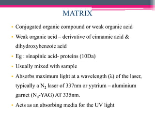 MATRIX
• Conjugated organic compound or weak organic acid
• Weak organic acid – derivative of cinnamic acid &
dihydroxybenzoic acid
• Eg : sinapinic acid- proteins (10Da)
• Usually mixed with sample
• Absorbs maximum light at a wavelength (λ) of the laser,
typically a N2 laser of 337nm or yytrium – aluminium
garnet (Nd-YAG) AT 335nm.
• Acts as an absorbing media for the UV light
 