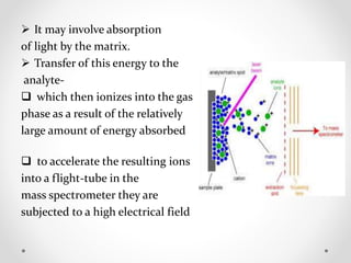  It may involve absorption
of light by the matrix.
 Transfer of this energy to the
analyte-
 which then ionizes into the gas
phase as a result of the relatively
large amount of energy absorbed
 to accelerate the resulting ions
into a flight-tube in the
mass spectrometer they are
subjected to a high electrical field
 