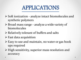 APPLICATIONS
 Soft ionization - analyze intact biomolecules and
synthetic polymers
 Broad mass range - analyze a wide variety of
biomolecules
 Relatively tolerant of buffers and salts
 Fast data acquisition
 Easy to use and maintain, no water or gas hook
ups required
 High sensitivity, superior mass resolution and
accuracy
 