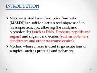 INTRODUCTION
 Matrix-assisted laser desorption/ionization
(MALDI) is a soft ionization technique used in
mass spectroscopy, allowing the analysis of
biomolecules (such as DNA, Proteins, peptide and
sugars) and organic molecules (such as polymers,
dendrimers and other macromolecules).
 Method where a laser is used to generate ions of
samples, such as proteins and polymers.
 