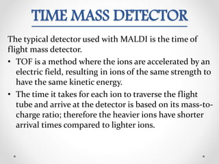 TIME MASS DETECTOR
The typical detector used with MALDI is the time of
flight mass detector.
• TOF is a method where the ions are accelerated by an
electric field, resulting in ions of the same strength to
have the same kinetic energy.
• The time it takes for each ion to traverse the flight
tube and arrive at the detector is based on its mass-to-
charge ratio; therefore the heavier ions have shorter
arrival times compared to lighter ions.
 