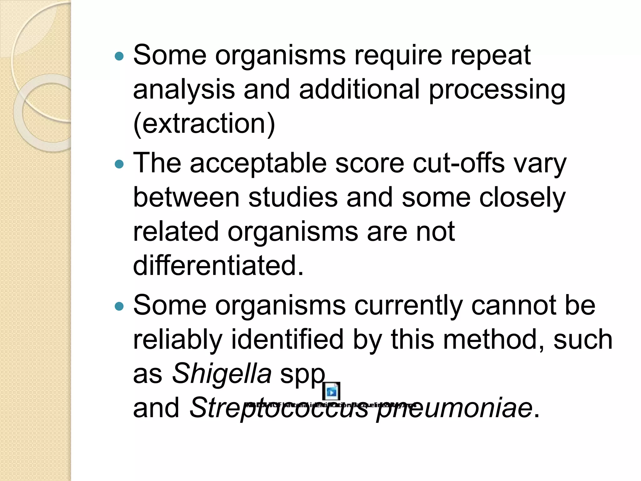  Some organisms require repeat
analysis and additional processing
(extraction)
 The acceptable score cut-offs vary
between studies and some closely
related organisms are not
differentiated.
 Some organisms currently cannot be
reliably identified by this method, such
as Shigella spp
and Streptococcus pneumoniae.
 