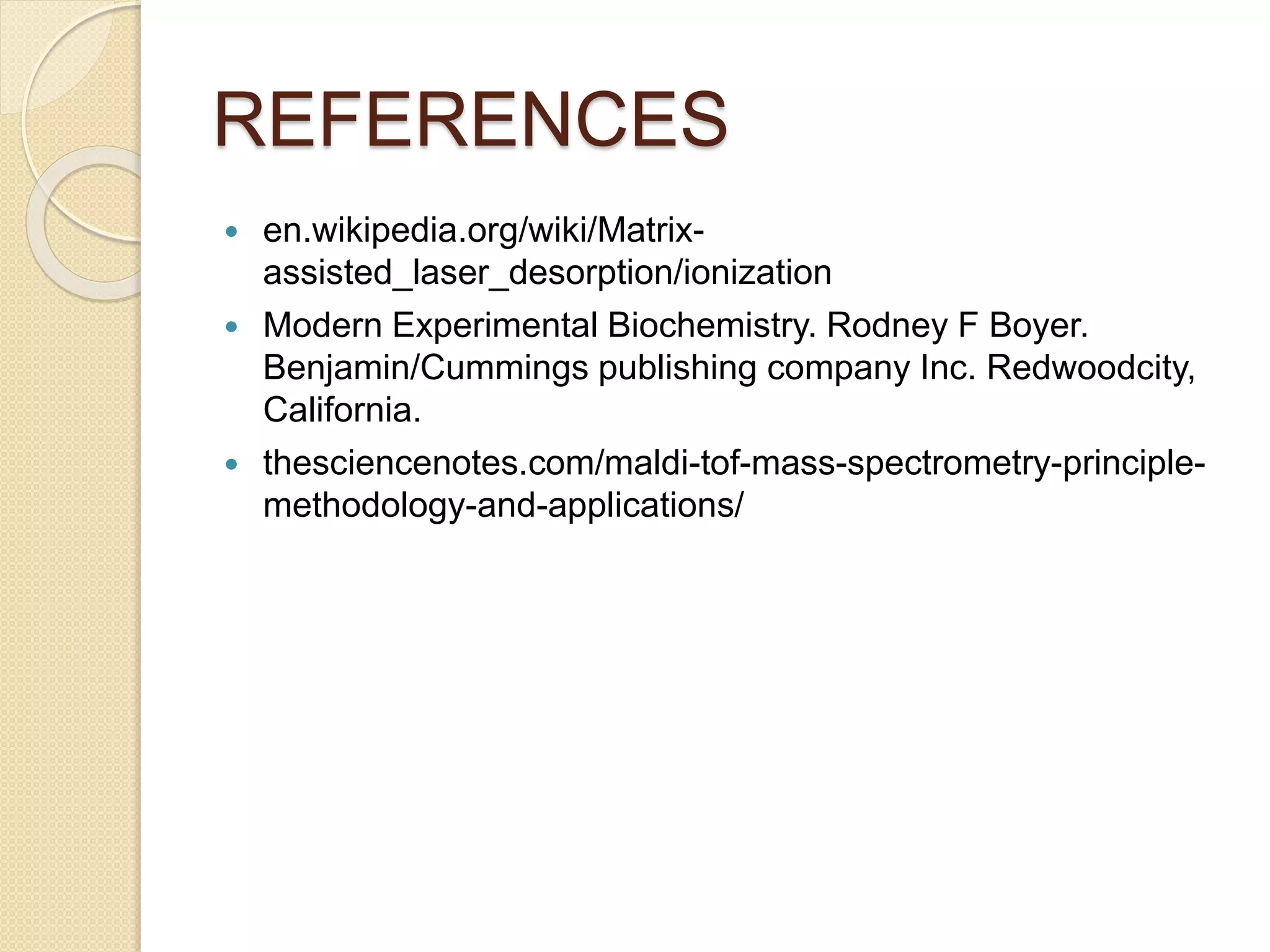 REFERENCES
 en.wikipedia.org/wiki/Matrix-
assisted_laser_desorption/ionization
 Modern Experimental Biochemistry. Rodney F Boyer.
Benjamin/Cummings publishing company Inc. Redwoodcity,
California.
 thesciencenotes.com/maldi-tof-mass-spectrometry-principle-
methodology-and-applications/
 
