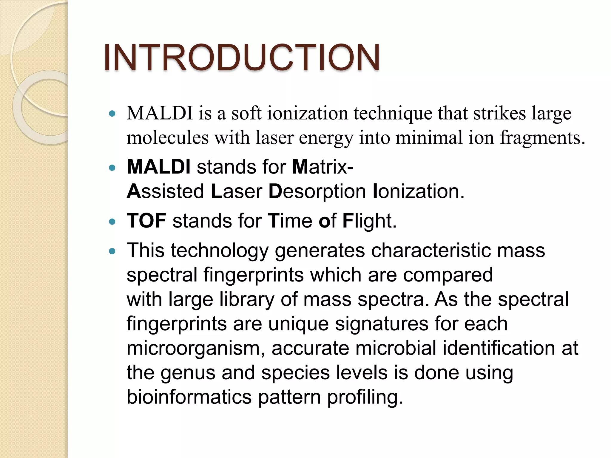 INTRODUCTION
 MALDI is a soft ionization technique that strikes large
molecules with laser energy into minimal ion fragments.
 MALDI stands for Matrix-
Assisted Laser Desorption Ionization.
 TOF stands for Time of Flight.
 This technology generates characteristic mass
spectral fingerprints which are compared
with large library of mass spectra. As the spectral
fingerprints are unique signatures for each
microorganism, accurate microbial identification at
the genus and species levels is done using
bioinformatics pattern profiling.
 