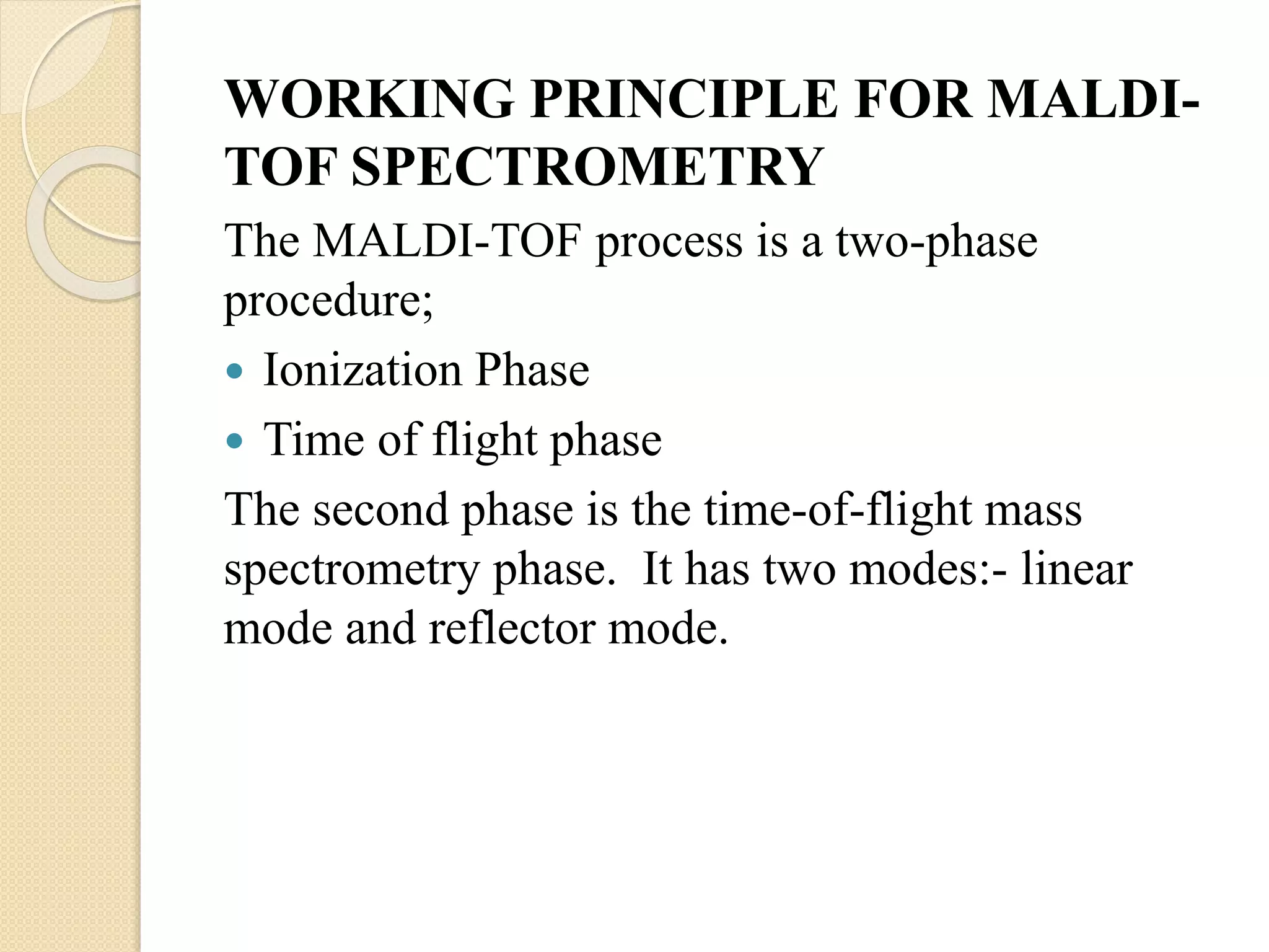 WORKING PRINCIPLE FOR MALDI-
TOF SPECTROMETRY
The MALDI-TOF process is a two-phase
procedure;
 Ionization Phase
 Time of flight phase
The second phase is the time-of-flight mass
spectrometry phase. It has two modes:- linear
mode and reflector mode.
 
