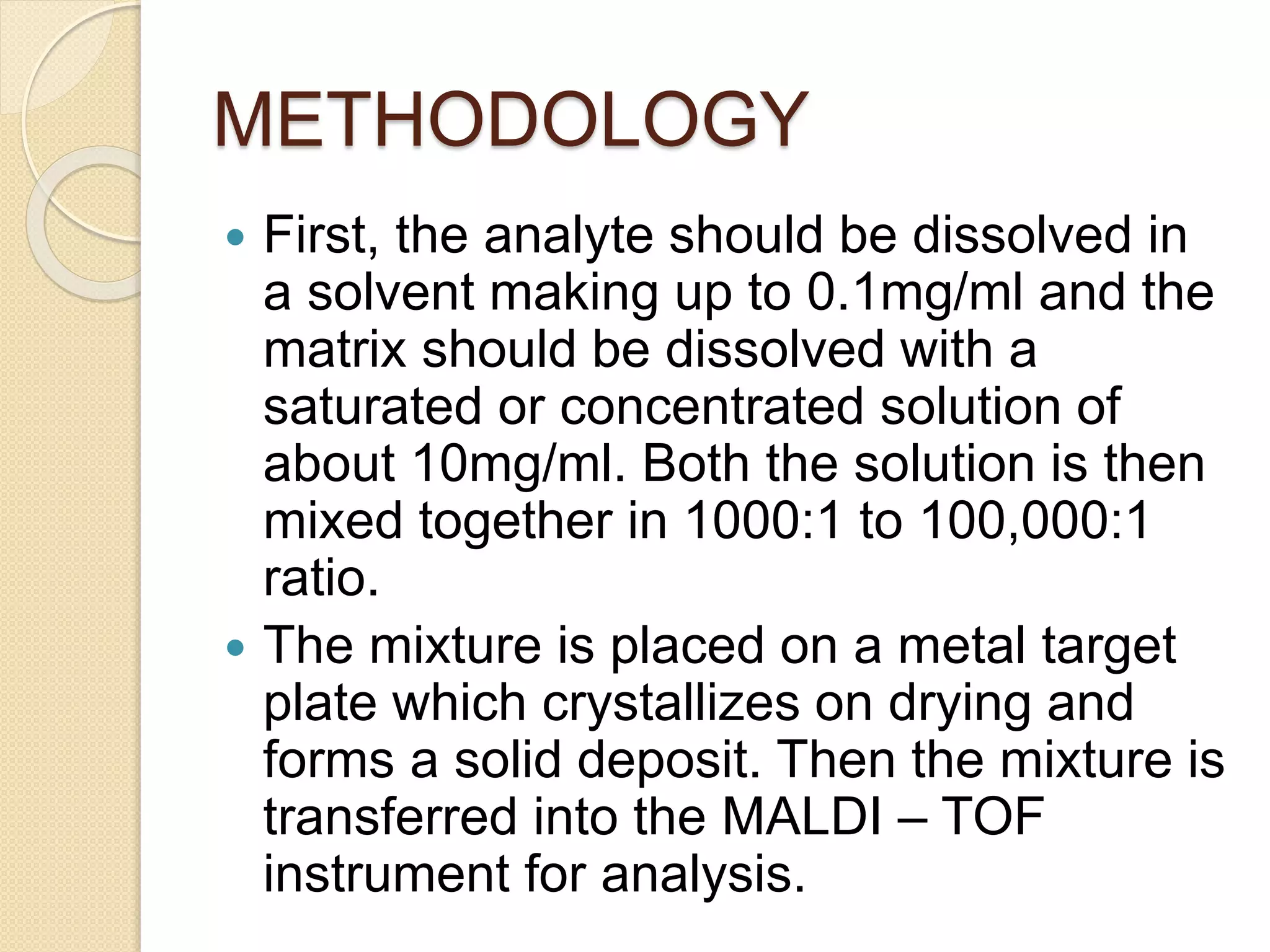 METHODOLOGY
 First, the analyte should be dissolved in
a solvent making up to 0.1mg/ml and the
matrix should be dissolved with a
saturated or concentrated solution of
about 10mg/ml. Both the solution is then
mixed together in 1000:1 to 100,000:1
ratio.
 The mixture is placed on a metal target
plate which crystallizes on drying and
forms a solid deposit. Then the mixture is
transferred into the MALDI – TOF
instrument for analysis.
 