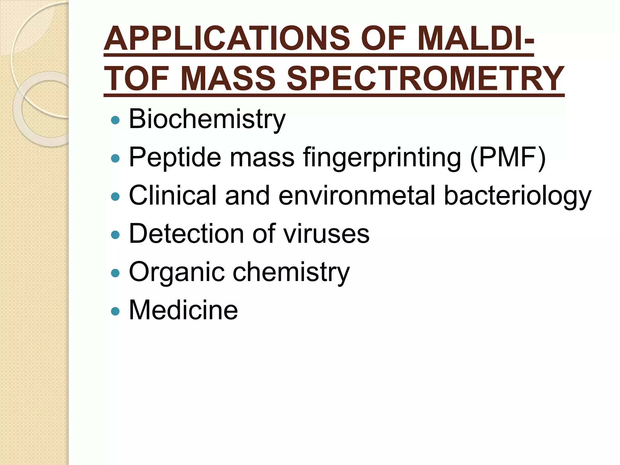 APPLICATIONS OF MALDI-
TOF MASS SPECTROMETRY
 Biochemistry
 Peptide mass fingerprinting (PMF)
 Clinical and environmetal bacteriology
 Detection of viruses
 Organic chemistry
 Medicine
 